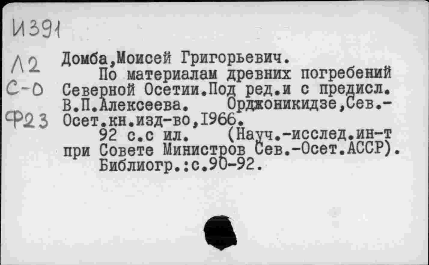 ﻿И394
Домба,Моисей Григорьевич.
'J ~	По материалам древних погребений
С-0 Северной Осетии.Под ред.и с предисл.
В.П.Алексеева.	Орджоникидзе,Сев.-
Ф23 Осет.кн.изд-во, 1966.
92 с.с ил.	(Науч.-исслед.ин-т
при Совете Министров Сев.-Осет.АССР).
Библиогр.: с.90-92.